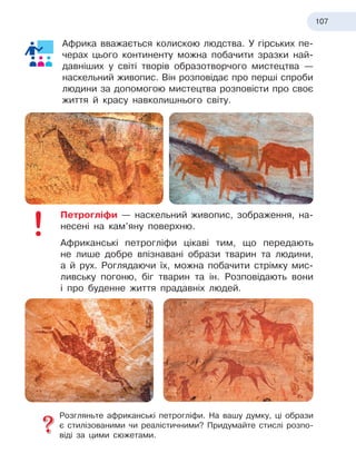 107
Африка вважається колискою людства. У гірських пе-
черах цього континенту можна побачити зразки най-
давніших у світі творів образотворчого мистецтва —
наскельний живопис. Він розповідає про перші спроби
людини за допомогою мистецтва розповісти про своє
життя й красу навколишнього світу.
Петрогліфи — наскельний живопис, зображення, на-
несені на кам’яну поверхню.
Африканські петрогліфи цікаві тим, що передають
не лише добре впізнавані образи тварин та людини,
а
 
й
 
рух. Роглядаючи їх, можна побачити стрімку мис-
ливську погоню, біг тварин та ін. Розповідають вони
і про буденне життя прадавніх людей.
Розгляньте африканські петрогліфи. На вашу думку, ці образи
є
 
стилізованими чи реалістичними? Придумайте стислі розпо-
віді за цими сюжетами.
 