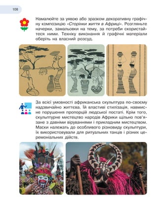 108
Намалюйте за уявою або зразком декоративну графіч-
ну композицію «Сторінки життя в Африці». Розгляньте
начерки, замальовки на тему, за потреби скористай-
теся ними. Техніку виконання й графічні матеріали
оберіть на власний розсуд.
За всієї умовності африканська скульптура по-своєму
надзвичайно життєва. Їй властиві стилізація, навмис-
не порушення пропорцій людської постаті. Крім того,
скульптурне мистецтво народів Африки щільно пов’я-
зане з давніми віруваннями і прикладним мистецтвом.
Маски належать до особливого різновиду скульптури,
їх використовували для ритуальних танців і різних це-
ремоніальних дійств.
 