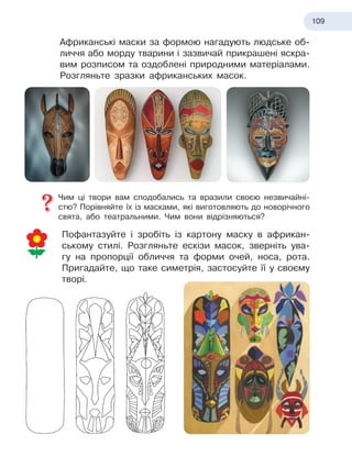 109
Африканські маски за формою нагадують людське об-
личчя або морду тварини і зазвичай прикрашені яскра-
вим розписом та оздоблені природними матеріалами.
Розгляньте зразки африканських масок.
Чим ці твори вам сподобались та вразили своєю незвичайні-
стю? Порівняйте їх із масками, які виготовляють до новорічного
свята, або театральними. Чим вони відрізняються?
Пофантазуйте і зробіть із картону маску в африкан-
ському стилі. Розгляньте ескізи масок, зверніть ува-
гу на пропорції обличчя та форми очей, носа, рота.
Пригадайте, що таке симетрія, застосуйте її у своєму
творі.
 