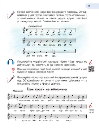 11
Перед вивченням нової пісні виконайте поспівку. Об’єд-
найтеся у
 
дві групи. Спочатку перша група співатиме її
у повільному темпі, а
 
потім друга група заспіває
у
 
швидкому темпі. Поміняйтеся ролями.
Послухайте українську народну пісню «Їхав козак на
війноньку» та розучіть її за нотним записом.
Про що розповідає твір? Який настрій передає музика? У
 
якій
музичній формі написана пісня?
Виконуйте пісню під власний інструментальний супро-
від. Об’єднайтеся у
 
групи — хлопчики і
 
дівчатка — та
виконайте пісню у
 
формі діалогу.
Їхав козак на війноньку
До Ре Мі Ре До Ре Мі Ре,
До Ре Мі Фа Соль Фа Мі Ре,
Ї- хав ко-зак на вій- но- ньку, ска- зав: «Про-щай, дів-чи-
но- нько, про- щай, дів- чи- но чор- но- бри- ва- я,
ї- ду в
 
чу- жу- ю
 
сто- ро- но- ньку».
До Мі Соль Мі До...
Пожвавлено
Маршово
Текст
пісні
 
