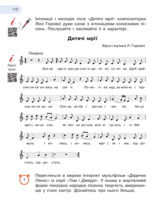 112
Інтонації і мелодія пісні «Дитячі мрії» композиторки
Лесі Горової дуже схожі з інтонаціями колискових пі-
сень. Послухайте і заспівайте її в характері.
Дитячі мрії
Перегляньте в мережі Інтернет мультфільм «Дядечко
Пекос» із серії «Том і Джеррі». У ньому в жартівливій
формі показана народна пісенна творчість американ-
ців у стилі кантрі. Дізнайтесь про нього більше.
Вірші і музика Л. Горової
Зно-ву мрі-я про-ро-сла із ди- тя- чо- го чо- ла, Щоб здій-
сни-ти-ся ко-лись на сві- ті. По-ле- ті- ла над зе-мле-ю і тор-
кну-ла-ся во- на Сон-ця, не-ба і тра-ви, і кві- тів. На-ші
мрі-ї, на-ші сни, як теп- ло ве-сни, всіх зі- грі-ють і о- бій-
муть. І ко- лись, і ко- лись, мрі- ї, як і ми, під- ро-
стуть, під- ро- стуть.
Помірно
Текст
пісні
 