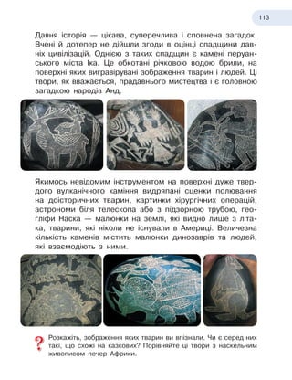 113
Давня історія — цікава, суперечлива і сповнена загадок.
Вчені й
 
дотепер не дійшли згоди в оцінці спадщини дав-
ніх цивілізацій. Однією з таких спадщин є
 
камені перуан-
ського міста Іка. Це обкотані річковою водою брили, на
поверхні яких вигравірувані зображення тварин і людей. Ці
твори, як вважається, прадавнього мистецтва і є головною
загадкою народів Анд.
Якимось невідомим інструментом на поверхні дуже твер-
дого вулканічного каміння видряпані сценки полювання
на доісторичних тварин, картинки хірургічних операцій,
астрономи біля телескопа або з підзорною трубою, гео-
гліфи Наска — малюнки на землі, які видно лише з літа-
ка, тварини, які ніколи не існували в Америці. Величезна
кількість каменів містить малюнки динозаврів та людей,
які взаємодіють з ними.
Розкажіть, зображення яких тварин ви впізнали. Чи є серед них
такі, що схожі на казкових? Порівняйте ці твори з наскельним
живописом печер Африки.
 