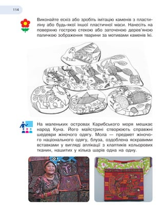 114
Виконайте ескіз або зробіть імітацію каменів з пласти-
ліну або будь-якої іншої пластичної маси. Нанесіть на
поверхню гострою стекою або заточеною дерев’яною
паличкою зображення тварини за мотивами каменів Ікі.
На маленьких островах Карибського моря мешкає
народ Куна. Його майстрині створюють справжні
шедеври жіночого одягу. Мола — предмет жіночо-
го національного одягу, блуза, оздоблена яскравими
вставками у вигляді аплікації з клаптиків кольорових
тканин, нашитих у кілька шарів одна на одну.
 