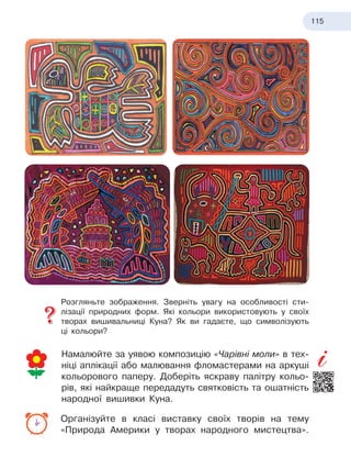 115
Розгляньте зображення. Зверніть увагу на особливості сти-
лізації природних форм. Які кольори використовують у своїх
творах вишивальниці Куна? Як ви гадаєте, що символізують
ці кольори?
Намалюйте за уявою композицію «Чарівні моли» в тех-
ніці аплікації або малювання фломастерами на аркуші
кольорового паперу. Доберіть яскраву палітру кольо-
рів, які найкраще передадуть святковість та ошатність
народної вишивки Куна.
Організуйте в класі виставку своїх творів на тему
«Природа Америки у творах народного мистецтва».
 