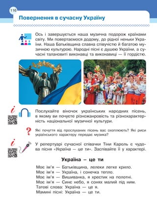 116
Ось і завершується наша музична подорож країнами
світу. Ми повертаємося додому, до рідної неньки Укра-
їни. Наша Батьківщина славна співучістю й багатою му-
зичною культурою. Народні пісні є душею України, а су-
часні талановиті виконавці та виконавиці — її гордістю.
Послухайте віночок українських народних пісень,
в
 
якому ви почуєте різножанровість та різнохарактер-
ність національної музичної культури.
Які почуття від прослуханих пісень вас охоплюють? Які риси
українського характеру передає музика?
У репертуарі сучасної співачки Тіни Кароль є чудо-
ва пісня «Україна — це ти». Заспівайте її у характері.
Україна – це ти
Моє ім’я — Батьківщина, лелеки легке крило.
Моє ім’я — Україна, i сонечка тепло.
Моє ім’я — Вишиванка, я хрестик на полотні.
Моє ім’я — Синє небо, я сонях малий під ним.
Татові слова: Україна — це я.
Мамині пісні: Україна — це ти.
Повернення в сучасну Україну
116
 