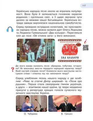 117
Українська народна пісня ніколи не втрачала популяр-
ності. Вона була й залишається головною окрасою
родинних і суспільних свят, а її щире звучання чути
далеко за межами нашої Батьківщини. Українська ес-
трада завжди вирізнялася національною самобутністю.
Серед провідних естрадних колективів, які прославля-
ли народну пісню, можна назвати дует Олега Ледньова
та Людмили Гримальської «Два кольори». Перегляньте
кліп до пісні «Ой стояла хата» у його виконанні.
До якого жанру належить пісня: обрядова, побутова, історич-
на? Як виконавці змогли передати народний характер твору?
Який настрій створює пісня? Елементи якого мистецтва засто-
сували співак і співачка під час виконання твору?
Серед улюблених пісень нашого народу є дві особ
­
ливі: «Реве та стогне Дніпр широкий» та «Пісня про
рушник». Перша стала своєрідним гімном українців,
а
 
друга — візитівкою нашої країни. Ці твори неодмінно
присутні у репертуарі кращих голосів сучасного му-
зичного мистецтва України.
О.
 
Чубарева В.
 
Гришко
 
