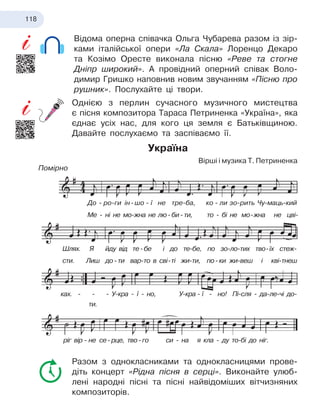 118
Відома оперна співачка Ольга Чубарева разом із зір-
ками італійської опери «Ла Скала» Лоренцо Декаро
та Козімо Оресте виконала пісню «Реве та стогне
Дніпр широкий». А провідний оперний співак Воло-
димир Гришко наповнив новим звучанням «Пісню про
рушник». Послухайте ці твори.
Однією з перлин сучасного музичного мистецтва
є
 
пісня композитора Тараса Петриненка «Україна», яка
єднає усіх нас, для кого ця земля є Батьківщиною.
Давайте послухаємо та заспіваємо її.
Україна
Вірші і музика Т. Петриненка
Помірно
Разом з однокласниками та однокласницями прове-
діть концерт «Рідна пісня в серці». Виконайте улюб
­
лені народні пісні та пісні найвідоміших вітчизняних
композиторів.
До
   
-
  
ро-ги ін
 
-
 
шо
  
-
  
ї не тре-ба,  
ко
  
-
  
ли зо-рить Чу-маць-кий
Ме - ні не мо-жна не лю
  
-
  
би
  
-
  
ти, то - бі не мо
 
-
 
жна не цві-
Шлях. Я йду від
    
те
  
-
  
бе і до те-бе, по зо-ло-тих тво
 
-
 
їх стеж-
сти. Лиш до
  
-
  
ти вар-то в сві
 
-
 
ті жи-ти,
 
по
  
-
  
ки
 
жи-веш і кві-тнеш
ках. - - - У-кра - ї - но, У-кра
   
-
   
ї - но! Пі-сля - да-ле-чі до-
ріг вір
   
-
   
не
 
се
  
-
  
рце, тво
  
-
  
го си - на я кла - ду то-бі до ніг.
ти.
 