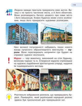 119
Людина завжди прагнула прикрасити своє житло. Ву-
лиці є не просто частиною міста, а й його обличчям.
Вони розповідають багато цікавого про саме місто
і
 
його мешканців. Кожен будинок може стати особли-
вим, якщо його прикрасити чудовими розписами.
Нині великої популярності набувають твори нового
жанру сучасного образотворчого мистецтва — му-
рали. Вони перетворюють непримітні сірі будівлі на
справжні художні експонати.
Мурал — твір живопису, виконаний на стіні будинку,
великому паркані та ін. Створення муралів спрямоване
на художнє оздоблення архітектурних споруд, надання
їм індивідуального вигляду.
Розгляньте зображення розписів, що прикрашають бу-
дівлі. Поміркуйте, який український народний розпис
здавна був призначений для прикрашання хат.
 
