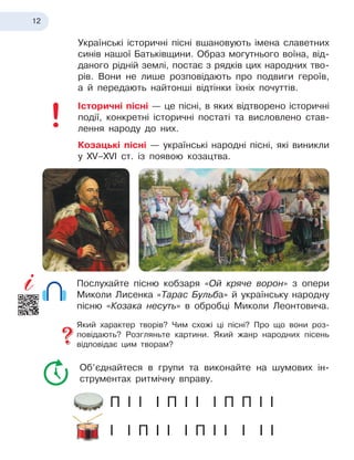 12
Українські історичні пісні вшановують імена славетних
синів нашої Батьківщини. Образ могутнього воїна, від-
даного рідній землі, постає з
 
рядків цих народних тво-
рів. Вони не лише розповідають про подвиги героїв,
а й 
передають найтонші відтінки їхніх почуттів.
Історичні пісні — це пісні, в
 
яких відтворено історичні
події, конкретні історичні постаті та висловлено став-
лення народу до них.
Козацькі пісні — українські народні пісні, які виникли
у
 
XV–XVI ст. із появою козацтва.
Послухайте пісню кобзаря «Ой кряче ворон» з опери
Миколи Лисенка «Тарас Бульба» й
 
українську народну
пісню «Козака несуть» в
 
обробці Миколи Леонтовича.
Який характер творів? Чим схожі ці пісні? Про що вони роз-
повідають? Розгляньте картини. Який жанр народних пісень
відповідає цим творам?
Об’єднайтеся в
 
групи та виконайте на шумових ін-
струментах ритмічну вправу.
П І
 
І І
 
П І
 
І І
 
П П
 
І І
І І
 
П І
 
І І
 
П І
 
І І
 
І І
 