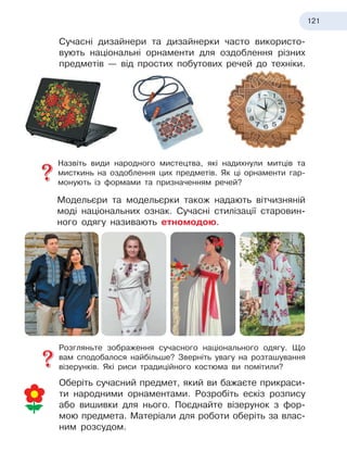 121
Сучасні дизайнери та дизайнерки часто використо-
вують національні орнаменти для оздоблення різних
предметів — від простих побутових речей до техніки.
Назвіть види народного мистецтва, які надихнули митців та
мисткинь на оздоблення цих предметів. Як ці орнаменти гар-
монують із формами та призначенням речей?
Модельєри та модельєрки також надають вітчизняній
моді національних ознак. Сучасні стилізації старовин-
ного одягу називають етномодою.
Розгляньте зображення сучасного національного одягу. Що
вам сподобалося найбільше? Зверніть увагу на розташування
візерунків. Які риси традиційного костюма ви помітили?
Оберіть сучасний предмет, який ви бажаєте прикраси-
ти народними орнаментами. Розробіть ескіз розпису
або вишивки для нього. Поєднайте візерунок з
 
фор-
мою предмета. Матеріали для роботи оберіть за влас-
ним розсудом.
 