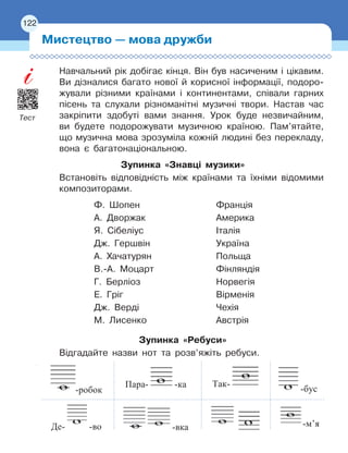 122
Навчальний рік добігає кінця. Він був насиченим і цікавим.
Ви дізналися багато нової й корисної інформації, подоро-
жували різними країнами і континентами, співали гарних
пісень та слухали різноманітні музичні твори. Настав час
закріпити здобуті вами знання. Урок буде незвичайним,
ви будете подорожувати музичною країною. Пам’ятайте,
що музична мова зрозуміла кожній людині без перекладу,
вона є багатонаціональною.
Зупинка «Знавці музики»
Встановіть відповідність між країнами та їхніми відомими
композиторами.
Ф. Шопен
	
Франція
А. Дворжак
	
Америка
Я. Сібеліус
	
Італія
Дж. Гершвін
	
Україна
А. Хачатурян
	
Польща
В.-А. Моцарт
	
Фінляндія
Г. Берліоз
	
Норвегія
Е. Гріг
	
Вірменія
Дж. Верді
	
Чехія
М. Лисенко
	
Австрія
Зупинка «Ребуси»
Відгадайте назви нот та розв’яжіть ребуси.
Мистецтво — мова дружби
122
-робок
Пара- -ка Так-
-бус
Де- -во -вка -м’я
Тест
 