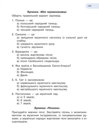 123
Зупинка «Юні музикознавці»
Оберіть правильний варіант відповіді.
1. Полька — це:
а) польський народний танець;
б) болгарський народний танець;
в) чеський народний танець.
2. Синкопа — це:
а) зміщення музичного наголосу із сильної долі на
слабку;
б) швидкість музичного руху;
в) гучність звучання.
3. Баркарола — це:
а) весела жартівлива пісня;
б) календарно-обрядова пісня;
в) пісня італійського гандольєра.
4. Яка країна є Батьківщиною Санта-Клауса?
а) Норвегія;
б) Фінляндія;
в) Данія.
5. Е. Гріг є засновником
а) норвезького музичного мистецтва;
б) французького музичного мистецтва;
в) австрійського музичного мистецтва.
6. Пентатоніка — це музичний лад
а) із 5 звуків;
б) 6 звуків;
в) 7 звуків.
Зупинка «Пісенна»
Пригадайте вивчені пісні. Заспівайте пісень з акомпане-
ментом на музичних інструментах, із танцювальними ру-
хами, а
 
українські народні жартівливі пісні виконайте з
 
ін-
сценізацією.
 