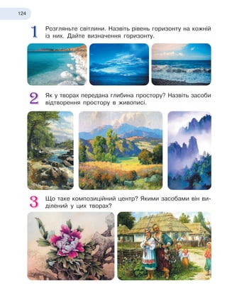 124
Розгляньте світлини. Назвіть рівень горизонту на кожній
із них. Дайте визначення горизонту.
Як у творах передана глибина простору? Назвіть засоби
відтворення простору в живописі.
Що таке композиційний центр? Якими засобами він ви-
ділений у цих творах?
 