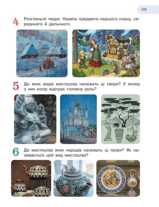 125
Розгляньте твори. Назвіть предмети першого плану, се-
реднього й дальнього.
До яких видів мистецтва належать ці твори? У якому
з
 
них колір відіграє головну роль?
До мистецтва яких народів належать ці твори? Як на-
зивається цей вид мистецтва?
 