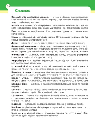 126
Словник
Варіації, або варіаційна форма, — музична форма, яка складається
з основної теми та кількох частин-варіацій, що являють собою основну
тему у зміненому вигляді.
Вітраж — сюжетна або візерункова декоративна композиція з прозо-
рого кольорового скла або інших матеріалів, які пропускають світло.
Гімн — урочиста патріотична пісня, визнана одним із головних сим-
волів країни.
Гопак — найвідомішій чоловічий танець. Особливо популярним він був
серед козацтва Запорозької Січі.
Дума — жанр поетичного твору, історична пісня героїчного змісту.
Замкнений орнамент — візерунок, декоративні елементи якого згру-
повані таким чином, що створюють враження колового руху. Його ви-
користовують для оздоблення скатертин, серветок, тарілок, скринь.
Ілюстрація — малюнок, який прикрашає книгу, образно розкриває
і
 
доповнює зміст літературного твору.
Імпровізація — створення музичного твору під час його виконання,
без попередньої підготовки.
Історичні пісні — це пісні, в яких відтворено історичні події, конкретні
історичні постаті та висловлено ставлення народу до них.
Камерна музика — вокальна або інструментальна музика, створена
для виконання малим складом музикантів у невеликому приміщенні.
Канон у музиці — багатоголосний вокальний твір, де всі голоси ви-
конують одну тему-мелодію, але вступають не одночасно, а почергово.
Козацькі пісні — це пісні, в яких оспівується Козацька доба та постаті
козаків.
Козачок — парний танець, який виконується у швидкому темпі, про-
відною є жіноча партія. Він жвавіший, ніж гопак.
Краков’як — польський народний парний танець, який складається
з невеликих стрибків та підскоків, що виконуються з легкістю, ледве
торкаючись землі.
Мазурка — польський народний парний танець у жвавому темпі.
Мелізми — різні мелодійні прикраси звука, які не змінюють темп і
 
рит-
мічний рисунок мелодії.
Метелиця — жіночий танець, основним елементом якого є коло. Тан-
цювальні рухи подібні кружлянню завірюхи.
126
 