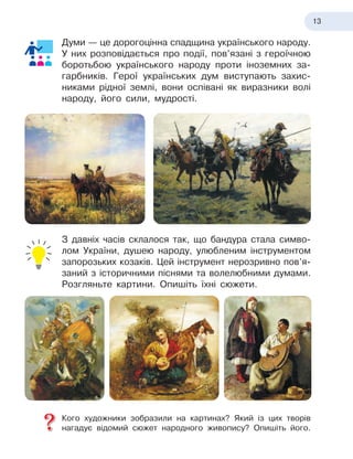 13
Думи — це дорогоцінна спадщина українського народу.
У них розповідається про події, пов’язані з
 
героїчною
боротьбою українського народу проти іноземних за-
гарбників. Герої українських дум виступають захис-
никами рідної землі, вони оспівані як виразники волі
народу, його сили, мудрості.
З давніх часів склалося так, що бандура стала симво-
лом України, душею народу, улюбленим інструментом
запорозьких козаків. Цей інструмент нерозривно пов’я-
заний з
 
історичними піснями та волелюбними думами.
Розгляньте картини. Опишіть їхні сюжети.
Кого художники зобразили на картинах? Який із цих творів
нагадує відомий сюжет народного живопису? Опишіть його.
 