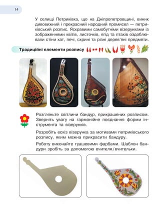 14
У селищі Петриківка, що на Дніпропетровщині, виник
дивовижний і прекрасний народний промисел — петри-
ківський розпис. Яскравими самобутніми візерунками із
зображеннями квітів, листочків, ягід та птахів оздоблю-
вали стіни хат, печі, скрині та різні дерев’яні предмети.
Традиційні елементи розпису
Розгляньте світлини бандур, прикрашених розписом.
Зверніть увагу на гармонійне поєднання форми ін-
струмента та візерунків.
Розробіть ескіз візерунка за мотивами петриківського
розпису, яким можна прикрасити бандуру.
Роботу виконайте гуашевими фарбами. Шаблон бан-
дури зробіть за допомогою вчителя
 
/
 
вчительки.
 