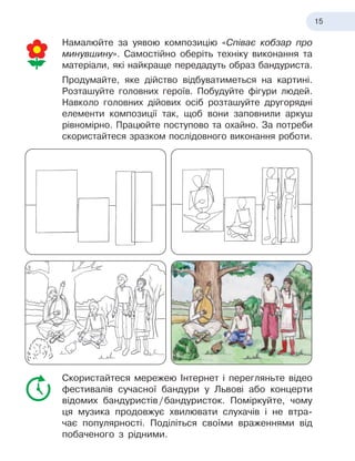 15
Намалюйте за уявою композицію «Співає кобзар про
минувшину». Самостійно оберіть техніку виконання та
матеріали, які найкраще передадуть образ бандуриста.
Продумайте, яке дійство відбуватиметься на картині.
Розташуйте головних героїв. Побудуйте фігури людей.
Навколо головних дійових осіб розташуйте другорядні
елементи композиції так, щоб вони заповнили аркуш
рівномірно. Працюйте поступово та охайно. За потреби
скористай
­
теся зразком послідовного виконання роботи.
Скористайтеся мережею Інтернет і
 
перегляньте відео
фестивалів сучасної бандури у
 
Львові або концерти
відомих бандуристів
 
/
 
бандуристок. Поміркуйте, чому
ця музика продовжує хвилювати слухачів і
 
не втра-
чає популярності. Поділіться своїми враженнями від
побаченого з
 
рідними.
 