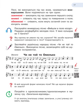 17
Пісні, які виконуються під час жнив, називаються жни-
варськими. Вони поділяються на три групи:
зажинкові — виконують під час зажинання першого снопу;
жнивні — співають під час праці та повернення з
 
поля;
обжинкові — співають, коли жнуть останній сноп та за-
кінчують жнива.
Послухайте жниварську пісню «Вийшли в
 
поле косарі».
Подумки розфарбуйте мелодію пісні. У
 
яких кольорах
ви її бачите?
Яку картину ви уявили під час слухання? Які засоби музичної
виразності використані в
 
пісні? Схарактеризуйте їх.
Заспівайте українську народну пісню «Чи не той то
Омелько». Виконуючи пісню, акомпануйте собі на шу-
мових інструментах.
Чи не той то Омелько
В якій музичній формі написана пісня? Які ще музичні форми
ви знаєте?
Пограйте з
 
однокласниками
 
/
 
однокласницями в
 
му-
зичну гру «Запитання-відповідь».
У грі вчитель
 
/
 
вчителька співає запитання, а
 
учні
 
/
 
учениці спі-
вають відповідь.
Чи не той то О- мель- ко, чи не той то О- мель- ко, чи не
той то О- мель-ко, що жне жи- то по- ма- лень-ку? Чи не
той то О- мель- ко, що жне жи- то по- ма- лень- ку?
Весело
Текст
пісні
 