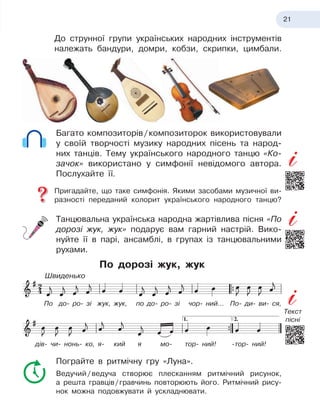 21
До струнної групи українських народних інструментів
належать бандури, домри, кобзи, скрипки, цимбали.
Багато композиторів
 
/
 
композиторок використовували
у
 
своїй творчості музику народних пісень та народ-
них танців. Тему українського народного танцю «Ко-
зачок» використано у
 
симфонії невідомого автора.
Послухайте її.
Пригадайте, що таке симфонія. Якими засобами музичної ви-
разності переданий колорит українського народного танцю?
Танцювальна українська народна жартівлива пісня «По
дорозі жук, жук» подарує вам гарний настрій. Вико-
нуйте її в
 
парі, ансамблі, в
 
групах із танцювальними
рухами.
По дорозі жук, жук
Пограйте в
 
ритмічну гру «Луна».
Ведучий
 
/
 
ведуча створює плесканням ритмічний рисунок,
а
 
решта гравців
 
/
 
гравчинь повторюють його. Ритмічний рису-
нок можна подовжувати й
 
ускладнювати.
По до- ро- зі жук, жук, по до- ро- зі чор- ний... По- ди- ви- ся,
дів- чи- нонь- ко, я- кий я
 
мо- тор- ний! -тор- ний!
Швиденько
Текст
пісні
 