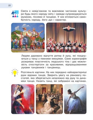 22
Свята є
 
невід’ємною та важливою частиною культу-
ри будь-якого народу світу і
 
завжди супроводжуються
музикою, піснями й
 
танцями. У
 
них втілюються само-
бутність народу, його дух і характер.
Людям даровано відчуття ритму й
 
руху, які поєдну-
ються у
 
танці з
 
певними емоціями. Саме хореографія
розкриває пластичність людського тіла і
 
дає можли-
вість спостерігати за красивими, відпрацьованими
рухами танцівників і
 
танцівниць.
Розгляньте картини. На них передано найхарактерніші
рухи відомих танців. Зверніть увагу на рівновагу по-
статей, яка зберігається незалежно від руху та дина-
міки танцю. Назвіть танці, які зображені на картинах.
 