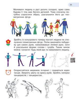 23
Малювати людину в
 
русі досить складно, адже сама
будова її тіла має багато деталей. Тому спочатку по-
трібно спростити образ, узагальнити його до гео
­
метричних фігур.
Зробіть із
 
кольорового паперу постаті людини як спо-
лучення геометричних фігур. Потім виконайте побудо-
ву цих самих рухів, намалювавши лініями руки, ноги
й
 
узагальнені форми голови і
 
тулуба. Таким чином
можна «скласти» будь-який рух та намалювати людину.
Скористайтеся мережею Інтернет і
 
подивіться відео
танців. Зверніть увагу на красу рухів. Зробіть начерки
танцюристів і
 
танцюристок.
 