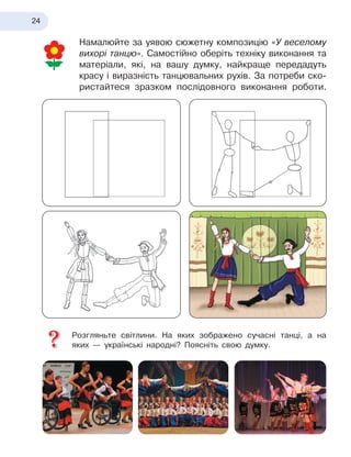 24
Намалюйте за уявою сюжетну композицію «У веселому
вихорі танцю». Самостійно оберіть техніку виконання та
матеріали, які, на вашу думку, найкраще передадуть
красу і
 
виразність танцювальних рухів. За потреби ско-
ристайтеся зразком послідовного виконання роботи.
Розгляньте світлини. На яких зображено сучасні танці, а
 
на
яких
 
— українські народні? Поясніть свою думку.
 