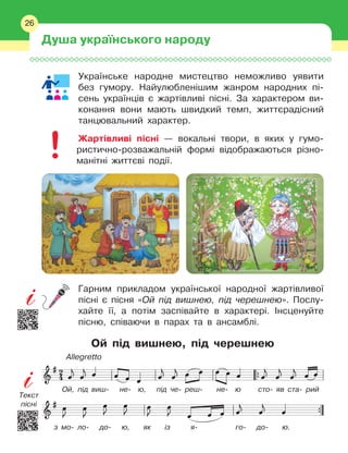 26
Українське народне мистецтво неможливо уявити
без гумору. Найулюбленішим жанром народних пі-
сень українців є
 
жартівливі пісні. За характером ви-
конання вони мають швидкий темп, життєрадісний
танцювальний характер.
Жартівливі пісні — вокальні твори, в
 
яких у
 
гумо-
ристично-розважальній формі відображаються різно-
манітні життєві події.
Гарним прикладом української народної жартівливої
пісні є
 
пісня «Ой під вишнею, під черешнею». Послу-
хайте її, а
 
потім заспівайте в
 
характері. Інсценуйте
пісню, співаючи в
 
парах та в
 
ансамблі.
Ой під вишнею, під черешнею
Ой, під виш- не- ю, під че- реш- не- ю
 
сто- яв ста- рий
з мо- ло- до- ю, як із я- го- до- ю.
Allegretto
Душа українського народу
26
Текст
пісні
 