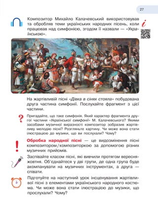 27
Композитор Михайло Калачевський використовував
та обробляв теми українських народних пісень, коли
працював над симфонією, згодом її назвали — «Укра-
їнською».
На жартівливій пісні «Дівка в
 
сінях стояла» побудована
друга частина симфонії. Послухайте фрагмент з
 
цієї
частини.
Пригадайте, що таке симфонія. Який характер фрагмента дру-
гої частини «Української симфонії» М. Калачевського? Якими
засобами музичної виразності композитор зобразив жартів-
ливу мелодію пісні? Розгляньте картину. Чи може вона стати
ілюстрацією до музики, що ви послухали? Чому?
Обробка народної пісні — це видозмінення пісні
композитором
 
/
 
композиторкою за допомогою різних
музичних прийомів.
Заспівайте класом пісні, які вивчили протягом вересня-
­
жовтня. Об’єднайтеся у
 
дві групи, де одна група буде
акомпанувати на музичних інструментах, а
 
друга —
співати.
Підготуйте на наступний урок інсценування жартівли-
вої пісні з
 
елементами українського народного костю-
ма. Чи
 
може вона стати ілюстрацією до музики, що
прослухали? Чому?
 