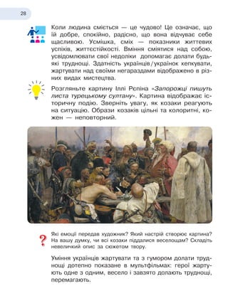 28
Коли людина сміється — це чудово! Це означає, що
їй добре, спокійно, радісно, що вона відчуває себе
щасливою. Усмішка, сміх — показники життевих
успіхів, життєстійкості. Вміння сміятися над собою,
усвідомлювати свої недоліки допомагає долати будь-
які труднощі. Здатність українців
 
/
 
українок кепкувати,
жартувати над своїми негараздами відображено в
 
різ-
них видах мистецтва.
Розгляньте картину Іллі Рєпіна «Запорожці пишуть
листа турецькому султану». Картина відображає іс-
торичну подію. Зверніть увагу, як козаки реагують
на ситуацію. Образи 
козаків цільні та колоритні, ко-
жен — непов
­
торний.
Які емоції передав художник? Який настрій створює картина?
На вашу думку, чи всі козаки піддалися веселощам? Складіть
невеличкий опис за сюжетом твору.
Уміння українців жартувати та з
 
гумором долати труд-
нощі дотепно показане в
 
мультфільмах: герої жарту-
ють одне з
 
одним, весело і
 
завзято долають труднощі,
перемагають.
 