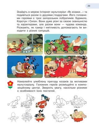 29
Знайдіть в
 
мережі Інтернет мультсеріал «Як козаки…» та
подивіться разом із друзями
 
/
 
подругами. Його головни-
ми героями є
 
троє запорозьких побратимів: Бурмило,
Коротун і
 
Силач. Вони дуже різні за своєю зовнішністю
та характерами, але разом вони — чудова команда.
Розкажіть, як гумор і
 
кмітливість допомагають їм ви-
ходити з
 
різних ситуацій.
Намалюйте улюблену пригоду козаків за мотивами
мульт
­
серіалу. Головних героїв розміщуйте в
 
компо-
зиційному центрі. Зверніть увагу, наскільки різними
є особливості їхніх постатей.
 