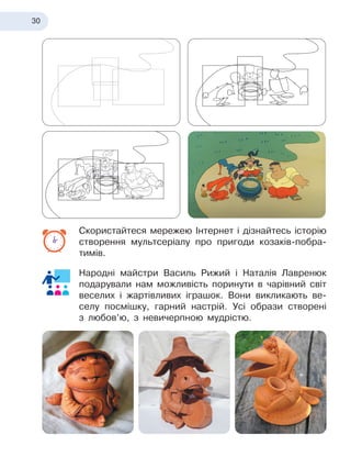 30
Скористайтеся мережею Інтернет і дізнайтесь історію
створення мультсеріалу про пригоди козаків-побра-
тимів.
Народні майстри Василь Рижий і
 
Наталія Лавренюк
подарували нам можливість поринути в
 
чарівний світ
веселих і
 
жартівливих іграшок. Вони викликають ве-
селу посмішку, гарний настрій. Усі образи створені
з
 
любов’ю, з
 
невичерпною мудрістю.
 