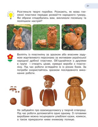 31
Розгляньте творчі поробки. Розкажіть, як мова гли-
няної пластики передає розмаїття народного гумору.
Які образи сподобались вам, викликали посмішку та
поліпшили настрій?
Виліпіть із пластиліну за зразком або власним заду-
мом жартівливого персонажа за мотивами української
народної дрібної пластики. Об’єднайтеся з
 
друзями
в
 
групи і створіть цікаві, кумедні вироби з
 
пласти-
ліну. Під час роботи оглядайте їх із різних боків. За
потреби скористайтесь зразком послідовного вико-
нання роботи.
Не забувайте про взаємодопомогу у
 
творчій співпраці.
Під час роботи допомагайте одне одному. З
 
готовими
виробами можна інсценувати улюблені казки, комікси,
а
 
також прикрасити ними книжкову полицю.
 