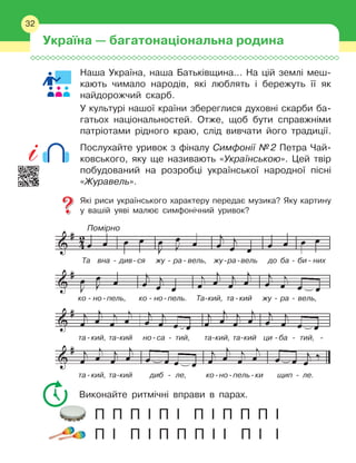 32
Наша Україна, наша Батьківщина… На цій землі меш-
кають чимало народів, які люблять і
 
бережуть її як
найдорожчий скарб.
У культурі нашої країни збереглися духовні скарби ба-
гатьох національностей. Отже, щоб бути справжніми
патріотами рідного краю, слід вивчати його традиції.
Послухайте уривок з фіналу Симфонії №
 
2 Петра Чай-
ковського, яку ще називають «Українською». Цей твір
побудований на розробці української народної пісні
«Журавель».
Які риси українського характеру передає музика? Яку картину
у
 
вашій уяві малює симфонічний уривок?
Виконайте ритмічні вправи в
 
парах.
П П
 
П І
 
П І
 
П І
 
П П
 
П І
П І
 
П І
 
П П
 
П І
 
І П
 
І І
Україна — багатонаціональна родина
32
Помірно
Та вна - див-ся жу - ра- вель, жу-ра-вель до ба - би - них
ко
  
-
  
но
 
-
 
пель, ко
  
-
  
но
 
-
 
пель. Та-кий, та
 
-
 
кий жу
   
-
   
ра
   
-
   
вель,
та
 
-
 
кий, та-кий но
 
-
 
са - тий, та-кий, та-кий ци -ба
 
-
 
тий,
  
-
та
 
-
 
кий, та-кий диб
 
-
 
ле,
  
ко
 
-
 
но
 
-
 
пель
 
-
 
ки щип - ле.
 