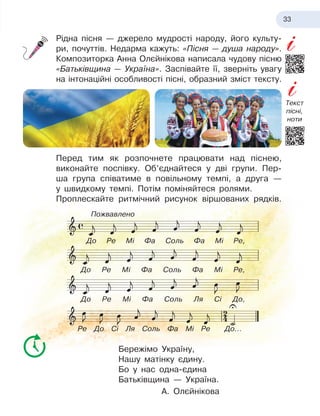 33
Рідна пісня — джерело мудрості народу, його культу-
ри, почуттів. Недарма кажуть: «Пісня — душа народу».
Композиторка Анна Олєйнікова написала чудову пісню
«Батьківщина — Україна». Заспівайте її, зверніть увагу
на інтонаційні особливості пісні, образний зміст тексту.
Перед тим як розпочнете працювати над піснею,
виконайте поспівку. Об’єднайтеся у
 
дві групи. Пер-
ша група співатиме в
 
повіль­
ному темпі, а
 
друга —
у
 
швидкому темпі. Потім поміняйтеся ролями.
Проплескайте ритмічний рисунок віршованих рядків.
Бережімо Україну,
Нашу матінку єдину.
Бо у
 
нас одна-єдина
Батьківщина — Україна.
А. Олєйнікова
До Ре Мі Фа Соль Фа Мі Ре,
До Ре Мі Фа Соль Фа Мі Ре,
До Ре Мі Фа Соль Ля Сі До,
Ре До Сі Ля Соль Фа Мі Ре До...
Пожвавлено
Текст
пісні,
ноти
 