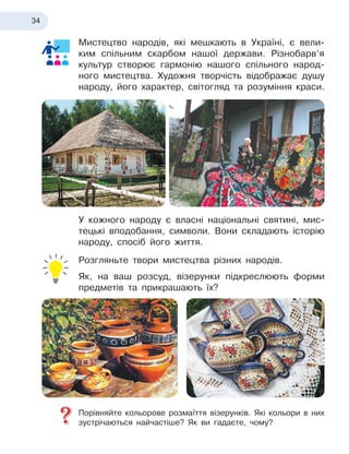 34
Мистецтво народів, які мешкають в
 
Україні, є
 
вели-
ким спільним скарбом нашої держави. Різнобарв’я
культур створює гармонію нашого спільного народ-
ного мистец
­
тва. Художня творчість відображає душу
народу, його характер, світогляд та розуміння краси.
У кожного народу є
 
власні національні святині, мис-
тецькі вподобання, символи. Вони складають історію
народу, спосіб його життя.
Розгляньте твори мистецтва різних народів.
Як, на ваш розсуд, візерунки підкреслюють форми
предметів та прикрашають їх?
Порівняйте кольорове розмаїття візерунків. Які кольори в
 
них
зустрічаються найчастіше? Як ви гадаєте, чому?
 