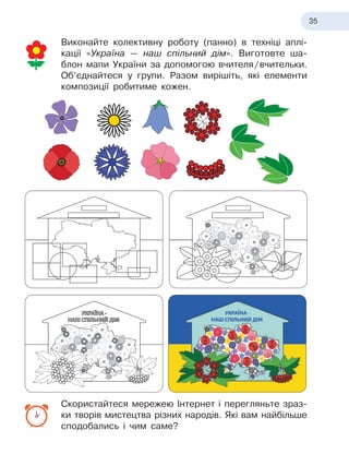35
Виконайте колективну роботу (панно) в
 
техніці аплі-
кації «Україна — наш спільний дім». Виготовте ша-
блон мапи України за допомогою вчителя
 
/
 
вчительки.
Об’єднайтеся у
 
групи. Разом вирішіть, які елементи
композиції робитиме кожен.
Скористайтеся мережею Інтернет і
 
перегляньте зраз-
ки творів мистецтва різних народів. Які вам найбільше
сподобались і
 
чим саме?
 