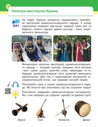 36
На півдні України розквітло надзвичайно самобут-
нє мистецтво кримськотатарського народу. У
 
ньому
гармонійно поєднані мистецькі традиції країн Азії та
Європи, помітні відгуки давніх культур і
 
риси націо-
нального фольклору.
Фольклорне музичне мистецтво кримськотатарсько-
го народу — яскрава палітра, зокрема пісні-частівки
«чин», сумні «долу», релігійні співи «мевлюди» та
 
ін.
Народні кримськотатарські пісні зазвичай виконують
одноголосно. Для них є
 
характерним вишуканий ін-
струментальний вступ, що виражає настрій творів.
Послухайте одну з
 
пісень кримськотатарського наро-
ду. Які почуття вас охоплюють під час слухання твору?
Розгляньте традиційні кримськотатарські інструменти.
Які з
 
них належать до струнної, духової та ударної груп?
Зурна Саз Кеманче Давул
Палітра мистецтва Криму
36
 