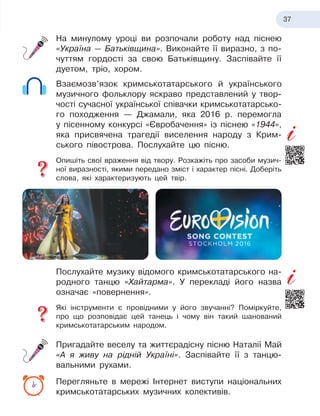 37
На минулому уроці ви розпочали роботу над піснею
«Україна — Батьківщина». Виконайте її виразно, з
 
по-
чуттям гордості за свою Батьківщину. Заспівайте її
дуетом, тріо, хором.
Взаємозв’язок кримськотатарського й
 
українського
музичного фольклору яскраво представлений у
 
твор-
чості сучасної української співачки кримськотатарсько-
го походження — Джамали, яка 2016 р. перемогла
у
 
пісенному конкурсі «Євробачення» із піснею «1944»,
яка присвячена трагедії виселення народу з
 
Крим-
ського півострова. Послухайте цю пісню.
Опишіть свої враження від твору. Розкажіть про засоби музич-
ної виразності, якими передано зміст і
 
характер пісні. Доберіть
слова, які характеризують цей твір.
Послухайте музику відомого кримськотатарського на-
родного танцю «Хайтарма». У
 
перекладі його назва
означає «повернення».
Які інструменти є
 
провідними у
 
його звучанні? Поміркуйте,
про що розповідає цей танець і
 
чому він такий шанований
кримськотатарським народом.
Пригадайте веселу та життєрадісну пісню Наталії Май
«А
 
я
 
живу на рідній Україні». Заспівайте її з
 
танцю-
вальними рухами.
Перегляньте в
 
мережі Інтернет виступи національних
кримськотатарських музичних колективів.
 