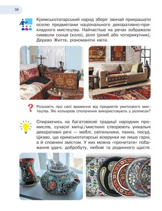 38
Кримськотатарський народ зберіг звичай прикрашати
оселю предметами національного декоративно-при-
кладного мистецтва. Найчастіше на речах зображали
символи сонця (коло), ріллі (ромб або чотирикутник),
Дерево Життя, різноманітні квіти.
Розкажіть про свої враження від предметів ужиткового мис-
тецтва. Які кольорові сполучення використовують у
 
розписах?
Спираючись на багатовікові традиції народних про-
мислів, сучасні митці
 
/
 
мисткині створюють унікальні
декоративні речі
 
— меблі, світильники, панно, посуд.
Цікаво, що кримськотатарські візерунки не лише гарні,
а й сповнені змістом. У
 
них можна «прочитати» поба-
жання удачі, добробуту, любові та родинного щастя.
 