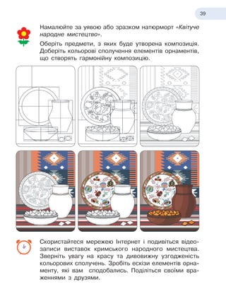 39
Намалюйте за уявою або зразком натюрморт «Квітуче
народне мистецтво».
Оберіть предмети, з
 
яких буде утворена композиція.
Доберіть кольорові сполучення елементів орнаментів,
що створять гармонійну композицію.
Скористайтеся мережею Інтернет і
 
подивіться відео
­
записи виставок кримського народного мистецтва.
Зверніть увагу на красу та дивовижну узгодженість
кольорових сполучень. Зробіть ескізи елементів орна-
менту, які вам сподобались. Поділіться своїми вра-
женнями з
 
друзями.
 
