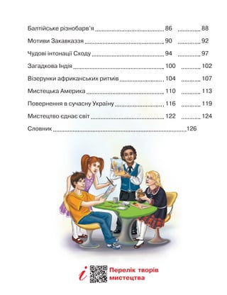 Балтійське різнобарв’я 	  86  	  88
Мотиви Закавказзя 	  90  	  92
Чудові інтонації Сходу 	  94  	  97
Загадкова Індія 	  100  	  102
Візерунки африканських ритмів 	  104  	  107
Мистецька Америка 	  110  	  113
Повернення в
 
сучасну Україну 	  116  	  119
Мистецтво єднає світ 	  122  	  124
Словник
	
126
Перелік творів
мистецтва
 