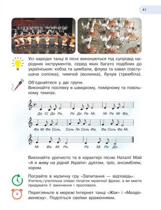 41
Усі народні танці й
 
пісні виконуються під супровід на-
родних інструментів, серед яких багато подібних до
українських: кобза та цимбали, флуер та кавал (пасту-
шача сопілка), чимпой (волинка), бучум (трембіта).
Об’єднайтеся у
 
дві групи.
Виконайте поспівку в
 
швидкому, помірному та повіль-
ному темпах.
Виконайте урочисто та в
 
характері пісню Наталії Май
«А
 
я
 
живу на рідній Україні» дуетом, тріо, ансамблем,
хором.
Пограйте в
 
музичну гру «Запитання — відповідь».
Учитель
 
/
 
учителька співає початок музичної фрази, а
 
ви маєте
придумати її закінчення і проспівати.
Перегляньте в
 
мережі Інтернет танці «Жок» і «Молдо-
веняску». Поділіться своїми враженнями.
До Сі До Ре, Ре До Ре Мі, Мі Ре Мі Фа,
Фа Мі Фа Соль, Соль Ля Соль Фа, Фа Соль Фа Мі,
Мі Фа Мі Ре, Ре Мі Ре До.
 