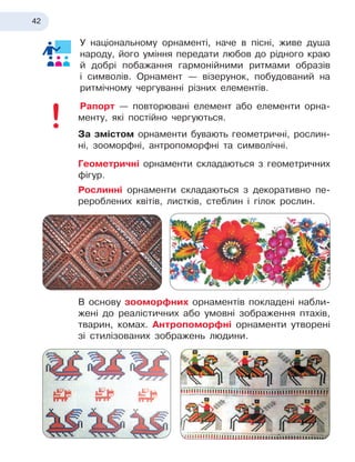 42
У національному орнаменті, наче в
 
пісні, живе душа
народу, його уміння передати любов до рідного краю
й
 
добрі побажання гармонійними ритмами образів
і 
символів. Орнамент — візерунок, побудований на
ритмічному чергуванні різних елементів.
Рапорт — повторювані елемент або елементи орна-
менту, які постійно чергуються.
За змістом орнаменти бувають геометричні, рослин-
ні, зооморфні, антропоморфні та символічні.
Геометричні орнаменти складаються з
 
геометричних
фігур.
Рослинні орнаменти складаються з
 
декоративно пе-
рероблених квітів, листків, стеблин і
 
гілок рослин.

В основу зооморфних орнаментів покладені набли-
жені до реалістичних або умовні зображення птахів,
тварин, комах. Антропоморфні орнаменти утворені
зі стилізованих зображень людини.
 
