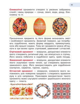 43
Символічні орнаменти створені із умовних зображень
стихій і
 
явищ природи — сонця, землі, води, дощу, бли-
скавиці та ін.
Призначення предмета та
 
його форма визначають зміст
і
 
особливості орнаменту. Зазвичай поверхні, що потребу-
ють оздоблення, мають форму квадрата, прямокутника,
кола або вузької смужки. Тому всі орнаменти можна об’єд-
нати в
 
три великі групи: стрічковий, замкнений і сітчастий.
Стрічковий орнамент — візерунок, декоративні елементи
якого створюють ритмічний ряд, що вписується в
 
стрічку.
Його можна побачити в
 
оздобленні одягу, країв посуду.
Замкнений орнамент — візерунок, декоративні елементи
якого згруповані таким чином, що створюють враження
замкненого руху. Його використовують для оздоблення
скатертин, серветок, тарілок, скринь.
Сітчастий орнамент — візерунок, елементи якого за-
повнюють усю поверхню предмета і
 
створюють враження
руху в
 
усіх напрямках. Прикладом використання такого
орнаменту може слугувати елемент українського жіночого
одягу — плахта.
 