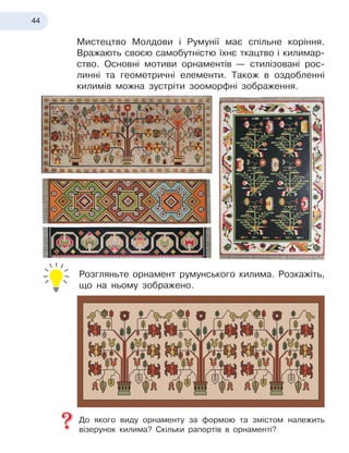 44
Мистецтво Молдови і
 
Румунії має спільне коріння.
Вражають своєю самобутністю їхнє ткацтво і
 
килимар-
ство. Основні мотиви орнаментів
 
— стилізовані рос-
линні та геометричні елементи. Також в оздобленні
килимів можна зустріти зооморфні зображення.
Розгляньте орнамент румунського килима. Розкажіть,
що на ньому зображено.
До якого виду орнаменту за формою та змістом належить
візерунок килима? Скільки рапортів в
 
орнаменті?
 
