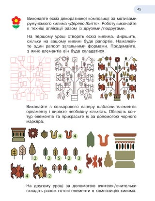 45
Виконайте ескіз декоративної композиції за мотивами
румунського килима «Дерево Життя». Роботу виконайте
в техніці аплікації разом із
 
друзями
 
/
 
подругами.
На першому уроці створіть ескіз килима. Вирішить,
скільки на вашому килимі буде рапортів. Намалюй-
те один рапорт загальними формами. Продумайте,
з
 
яких елементів він буде складатися.
Виконайте з
 
кольорового паперу шаблони елементів
орнаменту і виріжте необхідну кількість. Обведіть кон-
тур елементів та прикрасьте їх за допомогою чорного
маркера.
На другому уроці за допомогою вчителя
 
/
 
вчительки
складіть разом готові елементи в
 
композицію килима.
4
4 4
2 2
2
3
5
2
2
2
4
4 4
2 2
2
3
5
2
2
2
 