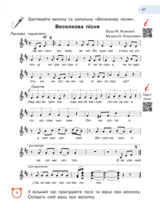 47
Заспівайте веселу та запальну «Веселкову пісню».
Веселкова пісня
У вільний час пригадайте пісні та вірші про веселку.
Складіть свій вірш про веселку.
За ве- сел- ко- вим, за не- бо- кра- єм хтось на со-
піл- ці ча- рів- но гра- є. А
 
чи то гра- є, чи то зда-
Над мо-їм кра- єм, над мо-їм міс-том піс-ня лу-на- є
го- ло- сом чис- тим. Піс- ня злі- та- є
у світ ши- ро- кий. Ве- сел-ка гра- є
на се- ми но- тах. В
 
ча- рів- ний
//на се-ми но- тах, се-ми но- тах.
єть- ся, чи піс- ня ли- не із мо- го сер- ця?
Приспів
Рухливо, піднесено
Вірші М. Ясакової
Музика О. Янушкевич
Текст
пісні
 