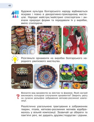 48
Художня культура болгарського народу відбивається
яскраво і
 
повно в
 
декоративно-прикладному мисте-
цтві. Народні майстри
 
/
 
майстрині спостерігали і
 
ви-
вчали природні форми та передавали їх у
 
виробах,
вміло стилізуючи.
Розгляньте орнаменти на виробах болгарського на-
родного ужиткового мистецтва.
Визначте вид орнаментів за змістом та формою. Який настрій
викликають кольорові сполучення орнаментів? Зверніть увагу
на сучасне рельєфне зображення квітково-рослинної компо-
зиції.
Реалістично узагальнене трактування в
 
зображеннях
тварин, птахів, квітково-рослинних мотивів відобра-
жалось у
 
вільній композиції. Зазвичай це обереги та
пам’ятні речі, які дарують друзям
 
/
 
подругам і
 
рідним.
 