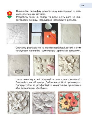 49
Виконайте рельєфну декоративну композицію з
 
квіт
­
ково-
­
рослинних мотивів.
Розробіть ескіз на папері та перенесіть його на під-
готовлену основу. Послідовно створюйте рельєф.
Спочатку розташуйте на основі найбільші деталі. Потім
поступово наповніть композицію дрібними деталями.
На останньому етапі сформуйте рамку для композиції.
Виконайте на ній декор. Дайте час роботі просохнути.
Проґрунтуйте та розфарбуйте композицію гуашевими
або акриловими фарбами.
 